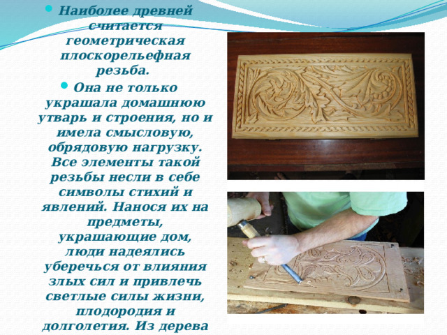 Наиболее древней считается геометрическая плоскорельефная резьба. Она не только украшала домашнюю утварь и строения, но и имела смысловую, обрядовую нагрузку. Все элементы такой резьбы несли в себе символы стихий и явлений. Нанося их на предметы, украшающие дом, люди надеялись уберечься от влияния злых сил и привлечь светлые силы жизни, плодородия и долголетия. Из дерева вырезали также обереги – маленькие фигурки божков, которые являлись хранителями домашнего очага. 