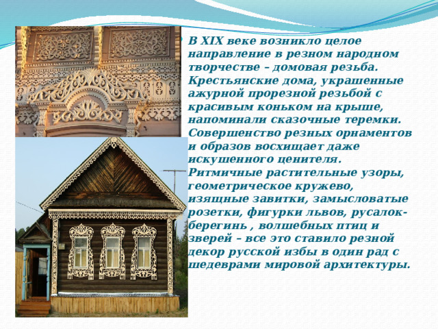 В XIX веке возникло целое направление в резном народном творчестве – домовая резьба. Крестьянские дома, украшенные ажурной прорезной резьбой с красивым коньком на крыше, напоминали сказочные теремки. Совершенство резных орнаментов и образов восхищает даже искушенного ценителя. Ритмичные растительные узоры, геометрическое кружево, изящные завитки, замысловатые розетки, фигурки львов, русалок-берегинь , волшебных птиц и зверей – все это ставило резной декор русской избы в один рад с шедеврами мировой архитектуры. 