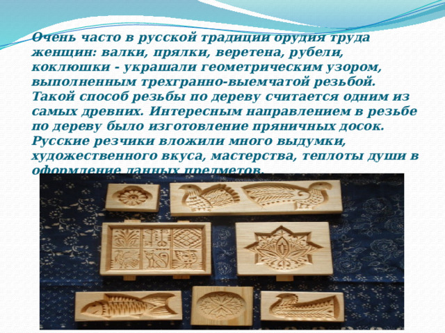Очень часто в русской традиции орудия труда женщин: валки, прялки, веретена, рубели, коклюшки - украшали геометрическим узором, выполненным трехгранно-выемчатой резьбой. Такой способ резьбы по дереву считается одним из самых древних. Интересным направлением в резьбе по дереву было изготовление пряничных досок. Русские резчики вложили много выдумки, художественного вкуса, мастерства, теплоты души в оформление данных предметов. 