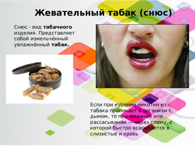 Жевательный табак (снюс) Снюс - вид  табачного   изделия. Представляет собой измельчённый увлажнённый  табак. Если при курении никотин из табака проникает в организм с дымом, то при жевании или рассасывании — через слюну, с которой быстро всасывается в слизистые и кровь 