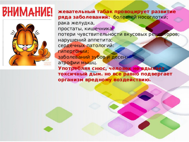 жевательный табак провоцирует развитие ряда заболеваний: болезней носоглотки; рака желудка, простаты, кишечника; потери чувствительности вкусовых рецепторов; нарушений аппетита; сердечных патологий: гипертонии; заболеваний зубов и десен; атрофии мышц. Употребляя снюс, человек не вдыхает токсичный дым. но все равно подвергает организм вредному воздействию. 