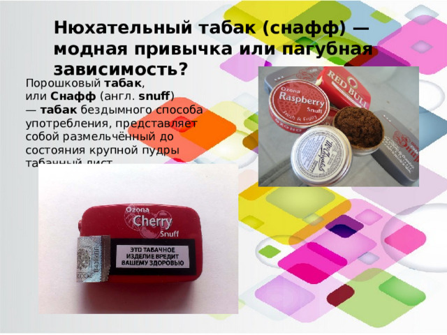 Нюхательный табак (снафф) — модная привычка или пагубная зависимость? Порошковый  табак , или  Снафф  (англ.  snuff ) —  табак бездымного способа употребления, представляет собой размельчённый до состояния крупной пудры табачный лист. 