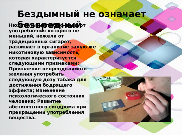 Бездымный не означает безвредный Нюхательный табак, вред от употребления которого не меньший, нежели от традиционных сигарет, развивает в организме такую же никотиновую зависимость, которая характеризуется следующими признаками: Проявление непреодолимого желания употребить следующую дозу табака для достижения бодрящего эффекта; Изменение психологического состояния человека; Развитие абстинентного синдрома при прекращении употребления вещества.    