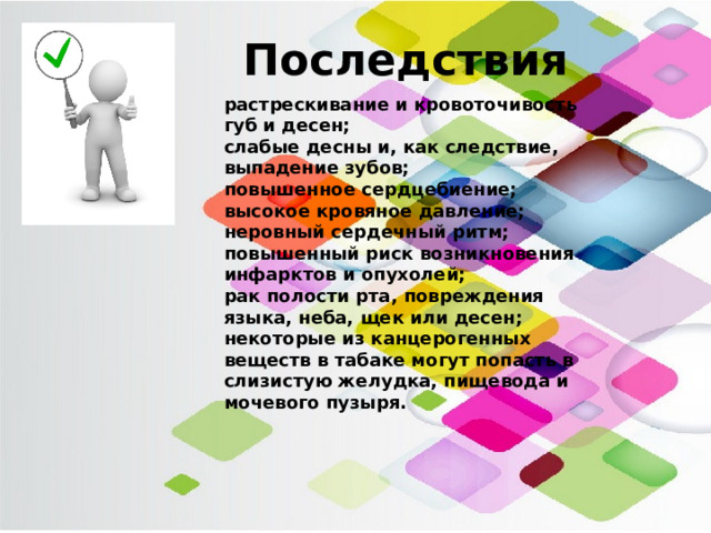 Последствия растрескивание и кровоточивость губ и десен; слабые десны и, как следствие, выпадение зубов; повышенное сердцебиение; высокое кровяное давление; неровный сердечный ритм; повышенный риск возникновения инфарктов и опухолей; рак полости рта, повреждения языка, неба, щек или десен; некоторые из канцерогенных веществ в табаке могут попасть в слизистую желудка, пищевода и мочевого пузыря. 