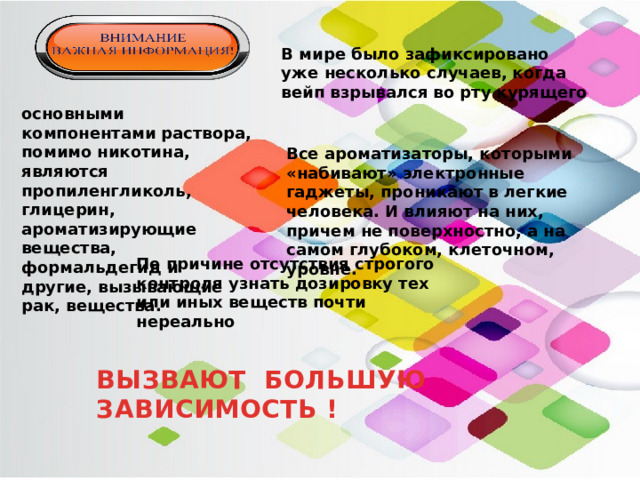 В мире было зафиксировано уже несколько случаев, когда вейп взрывался во рту курящего основными компонентами раствора, помимо никотина, являются пропиленгликоль, глицерин, ароматизирующие вещества, формальдегид и другие, вызывающие рак, вещества. Все ароматизаторы, которыми «набивают» электронные гаджеты, проникают в легкие человека. И влияют на них, причем не поверхностно, а на самом глубоком, клеточном, уровне.  По причине отсутствия строгого контроля узнать дозировку тех или иных веществ почти нереально ВЫЗВАЮТ БОЛЬШУЮ ЗАВИСИМОСТЬ ! 
