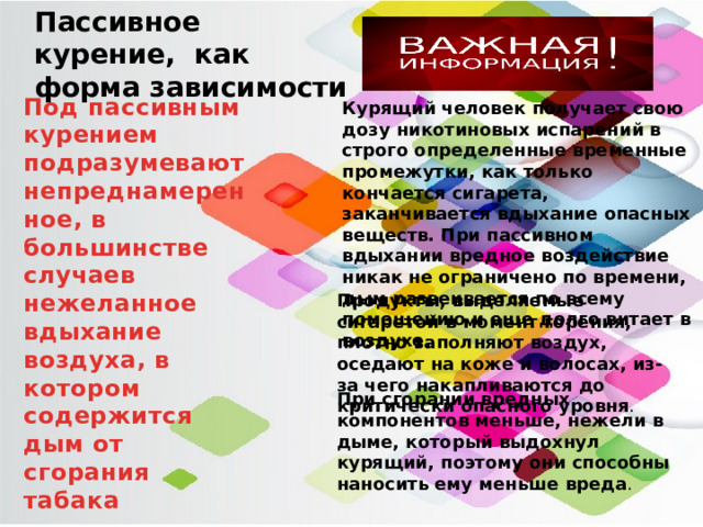 Пассивное курение, как форма зависимости Под пассивным курением подразумевают непреднамеренное, в большинстве случаев нежеланное вдыхание воздуха, в котором содержится дым от сгорания табака Курящий человек получает свою дозу никотиновых испарений в строго определенные временные промежутки, как только кончается сигарета, заканчивается вдыхание опасных веществ. При пассивном вдыхании вредное воздействие никак не ограничено по времени, дым развеивается по всему помещению и еще долго витает в воздухе . Продукты, выделяемые сигаретой в момент горения, плотно заполняют воздух, оседают на коже и волосах, из-за чего накапливаются до критически опасного уровня . При сгорании вредных компонентов меньше, нежели в дыме, который выдохнул курящий, поэтому они способны наносить ему меньше вреда . 