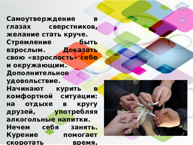 Самоутверждение в глазах сверстников, желание стать круче. Стремление быть взрослым. Доказать свою «взрослость» себе и окружающим. Дополнительное удовольствие. Начинают курить в комфортной ситуации: на отдыхе в кругу друзей, употребляя алкогольные напитки. Нечем себя занять. Курение помогает скоротать время, заменяет компьютерные игры. Произвести впечатление и соответствовать ожиданиям. Чтобы создать образ крутого парня молодым людям приходится курить. 