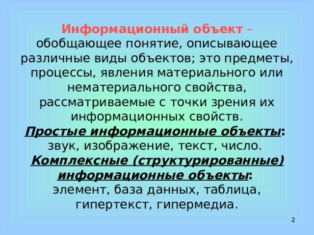 Информационный объект – обобщающее понятие, описывающее различные виды объектов; это предметы, процессы, явления материального или нематериального свойства, рассматриваемые с точки зрения их информационных свойств.  Простые информационные объекты :   звук, изображение, текст, число.  Комплексные (структурированные) информационные объекты :   элемент, база данных, таблица, гипертекст, гипермедиа.  