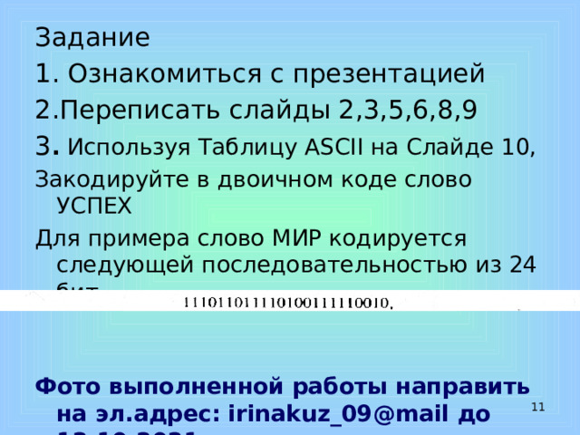 Задание 1. Ознакомиться с презентацией 2.Переписать слайды 2,3,5,6,8,9 3 . Используя Таблицу ASCII на Слайде 10, Закодируйте в двоичном коде слово УСПЕХ Для примера слово МИР кодируется следующей последовательностью из 24 бит   Фото выполненной работы направить на эл.адрес: irinakuz_09@mail до 12.10.2021  