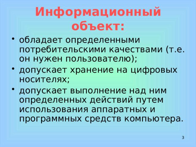 Информационный объект: обладает определенными потребительскими качествами (т.е. он нужен пользователю); допускает хранение на цифровых носителях; допускает выполнение над ним определенных действий путем использования аппаратных и программных средств компьютера.  