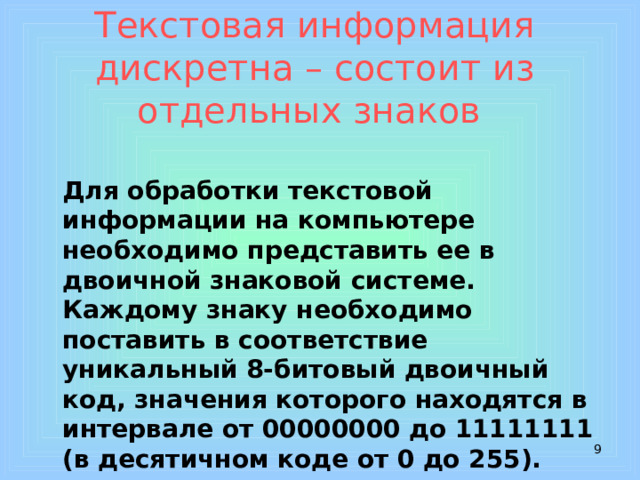 Текстовая информация дискретна  – состоит из отдельных знаков     Для обработки текстовой информации на компьютере необходимо представить ее в двоичной знаковой системе. Каждому знаку необходимо поставить в соответствие уникальный 8-битовый двоичный код, значения которого находятся в интервале от 00000000 до 11111111 (в десятичном коде от 0 до 255).  