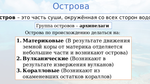 Острова Остров – это часть суши, окружённая со всех сторон водой Группа островов – архипелаги Острова по происхождению делаться на: Материковые (В результате движения земной коры от материка отделяется небольшие части и возникают острова) Вулканические (Возникают в результате извержения вулканов) Коралловые (Возникают из окаменевших остатков кораллов) 