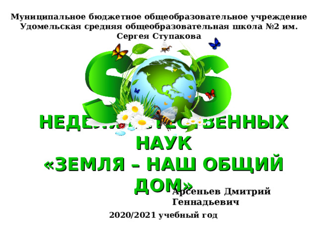 Муниципальное бюджетное общеобразовательное учреждение  Удомельская средняя общеобразовательная школа №2 им. Сергея Ступакова НЕДЕЛЯ ЕСТЕСТВЕННЫХ НАУК  «ЗЕМЛЯ – НАШ ОБЩИЙ ДОМ» Арсеньев Дмитрий Геннадьевич 2020/2021 учебный год 