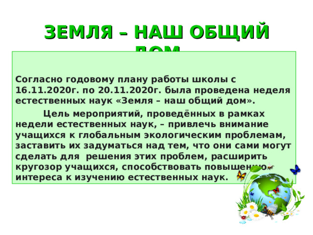 ЗЕМЛЯ – НАШ ОБЩИЙ ДОМ Согласно годовому плану работы школы с 16.11.2020г. по 20.11.2020г. была проведена неделя естественных наук «Земля – наш общий дом».  Цель мероприятий, проведённых в рамках недели естественных наук, – привлечь внимание учащихся к глобальным экологическим проблемам, заставить их задуматься над тем, что они сами могут сделать для решения этих проблем, расширить кругозор учащихся, способствовать повышению интереса к изучению естественных наук. 
