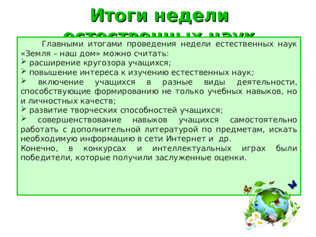 Итоги недели естественных наук  Главными итогами проведения недели естественных наук «Земля – наш дом» можно считать:  расширение кругозора учащихся;  повышение интереса к изучению естественных наук;  включение учащихся в разные виды деятельности, способствующие формированию не только учебных навыков, но и личностных качеств;  развитие творческих способностей учащихся;  совершенствование навыков учащихся самостоятельно работать с дополнительной литературой по предметам, искать необходимую информацию в сети Интернет и др. Конечно, в конкурсах и интеллектуальных играх были победители, которые получили заслуженные оценки. 