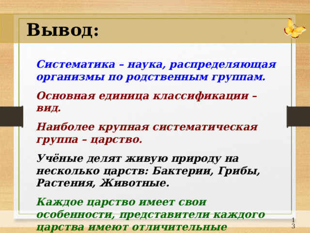 Вывод: Систематика – наука, распределяющая организмы по родственным группам.  Основная единица классификации – вид. Наиболее крупная систематическая группа – царство.  Учёные делят живую природу на несколько царств: Бактерии, Грибы, Растения, Животные. Каждое царство имеет свои особенности, представители каждого царства имеют отличительные признаки.  12 
