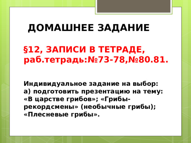 ДОМАШНЕЕ ЗАДАНИЕ §12, ЗАПИСИ В ТЕТРАДЕ, раб.тетрадь:№73-78,№80.81.   Индивидуальное задание на выбор: а) подготовить презентацию на тему: «В царстве грибов»; «Грибы- рекордсмены» (необычные грибы); «Плесневые грибы». 