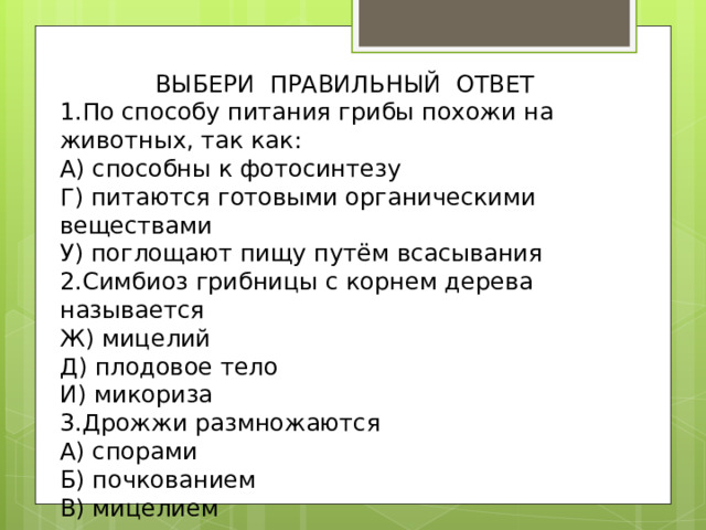 ВЫБЕРИ ПРАВИЛЬНЫЙ ОТВЕТ 1.По способу питания грибы похожи на животных, так как: А) способны к фотосинтезу Г) питаются готовыми органическими веществами У) поглощают пищу путём всасывания 2.Симбиоз грибницы с корнем дерева называется Ж) мицелий Д) плодовое тело И) микориза 3.Дрожжи размножаются А) спорами Б) почкованием В) мицелием 