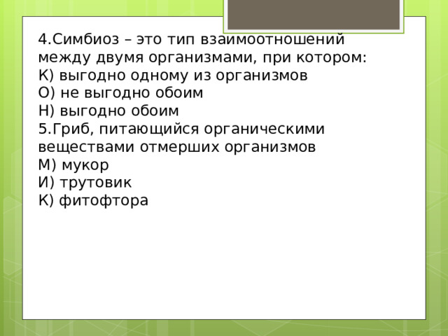4.Симбиоз – это тип взаимоотношений между двумя организмами, при котором: К) выгодно одному из организмов О) не выгодно обоим Н) выгодно обоим 5.Гриб, питающийся органическими веществами отмерших организмов М) мукор И) трутовик К) фитофтора 
