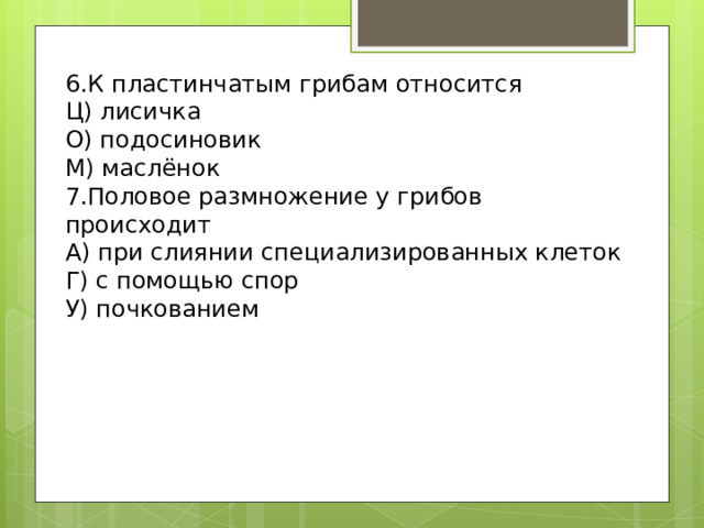6.К пластинчатым грибам относится Ц) лисичка О) подосиновик М) маслёнок 7.Половое размножение у грибов происходит А) при слиянии специализированных клеток Г) с помощью спор У) почкованием 