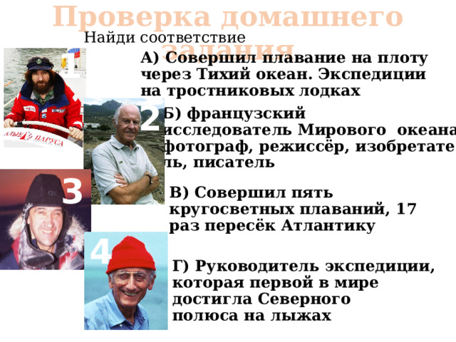 Проверка домашнего задания Найди соответствие 1 А) Совершил плавание на плоту через Тихий океан. Экспедиции на тростниковых лодках 2 Б) французский исследователь Мирового океана, фотограф, режиссёр, изобретатель, писатель 3 В) Совершил пять кругосветных плаваний, 17 раз пересёк Атлантику 4 Г) Руководитель экспедиции, которая первой в мире достигла Северного полюса на лыжах 