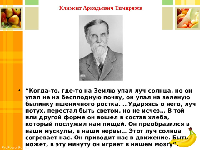 “ Когда-то, где-то на Землю упал луч солнца, но он упал не на бесплодную почву, он упал на зеленую былинку пшеничного ростка. …Ударяясь о него, луч потух, перестал быть светом, но не исчез… В той или другой форме он вошел в состав хлеба, который послужил нам пищей. Он преобразился в наши мускулы, в наши нервы… Этот луч солнца согревает нас. Он приводит нас в движение. Быть может, в эту минуту он играет в нашем мозгу”. 