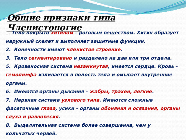 Общие признаки типа Членистоногие 1. Тело покрыто хитином – роговым веществом. Хитин образует наружный скелет и выполняет защитные функции. 2.  Конечности имеют членистое строение . 3.  Тело сегментировано и разделено на два или три отдела. 5.  Кровеносная система незамкнутая , имеется сердце. Кровь – гемолимфа изливается в полость тела и омывает внутренние органы. 6.  Имеются органы дыхания – жабры, трахеи, легкие . 7.  Нервная система узлового типа . Имеются сложные фасеточные глаза , усики – органы обоняния и осязания, органы слуха и равновесия . 8.  Выделительная система более совершенна, чем у кольчатых червей. 9.  Членистоногие в основном раздельнополые животные. 