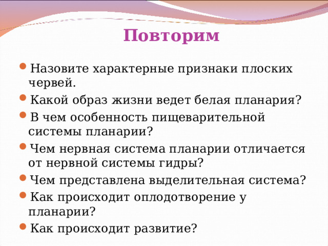  Повторим Назовите характерные признаки плоских червей. Какой образ жизни ведет белая планария? В чем особенность пищеварительной системы планарии? Чем нервная система планарии отличается от нервной системы гидры? Чем представлена выделительная система? Как происходит оплодотворение у планарии? Как происходит развитие? 