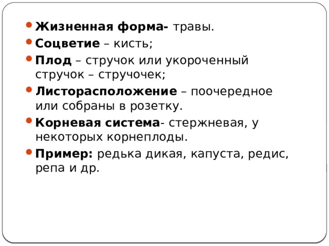 Жизненная форма- травы. Соцветие – кисть; Плод – стручок или укороченный стручок – стручочек; Листорасположение – поочередное или собраны в розетку. Корневая система - стержневая, у некоторых корнеплоды. Пример: редька дикая, капуста, редис, репа и др. 