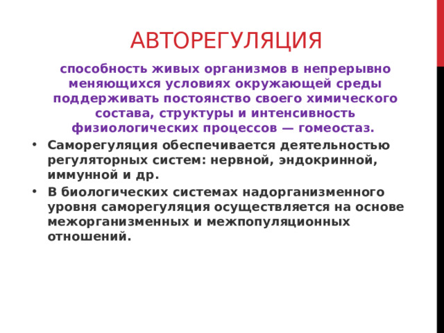 Авторегуляция способность живых организмов в непрерывно меняющихся условиях окружающей среды поддерживать постоянство своего химического состава, структуры и интенсивность физиологических процессов — гомеостаз. Саморегуляция обеспечивается деятельностью регуляторных систем: нервной, эндокринной, иммунной и др. В биологических системах надорганизменного уровня саморегуляция осуществляется на основе межорганизменных и межпопуляционных отношений.  