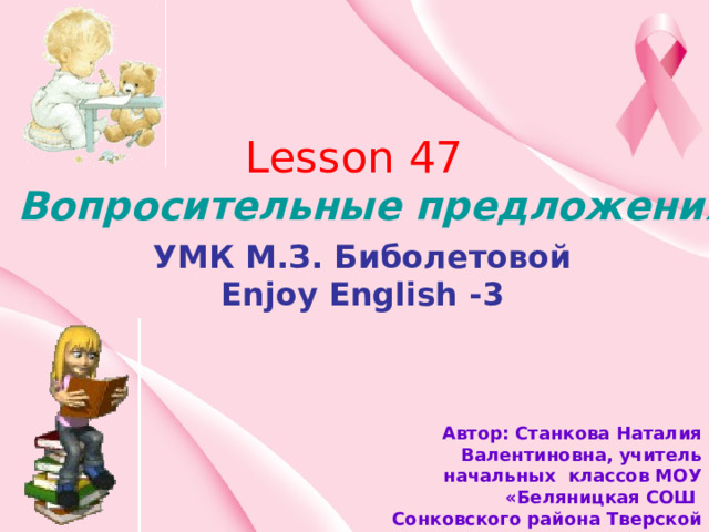 Lesson 47 Вопросительные предложения. УМК М.З. Биболетовой Enjoy English -3 Автор: Станкова Наталия Валентиновна, учитель начальных классов МОУ «Беляницкая СОШ Сонковского района Тверской области» 