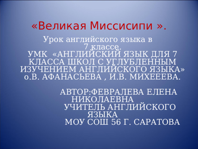   «Великая Миссисипи ». Урок английского языка в  7 классе.  УМК «АНГЛИЙСКИЙ ЯЗЫК ДЛЯ 7 КЛАССА ШКОЛ С УГЛУБЛЕННЫМ ИЗУЧЕНИЕМ АНГЛИЙСКОГО ЯЗЫКА»  о.В. АФАНАСЬЕВА , И.В. МИХЕЕЕВА.   АВТОР:ФЕВРАЛЕВА ЕЛЕНА НИКОЛАЕВНА  УЧИТЕЛЬ АНГЛИЙСКОГО ЯЗЫКА  МОУ СОШ 56 Г. САРАТОВА  