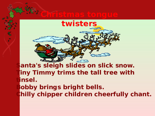 Christmas tongue twisters Santa's sleigh slides on slick snow.  Tiny Timmy trims the tall tree with tinsel.  Bobby brings bright bells.  Chilly chipper children cheerfully chant. 