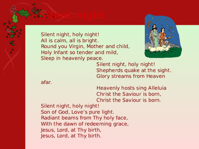 Silent night  Silent night, holy night!  All is calm, all is bright. Round you Virgin, Mother and child, Holy Infant so tender and mild,  Sleep in heavenly peace.  Silent night, holy night!  Shepherds quake at the sight.  Glory streams from Heaven afar.  Heavenly hosts sing Alleluia  Christ the Saviour is born,  Christ the Saviour is born. Silent night, holy night!  Son of God, Love’s pure light. Radiant beams from Thy holy face,  With the dawn of redeeming grace, Jesus, Lord, at Thy birth, Jesus, Lord, at Thy birth. 