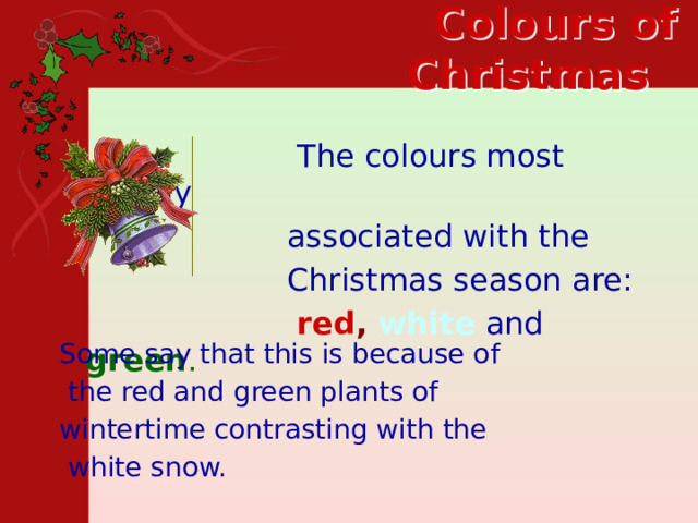  Colours of Christmas     The colours most closely  associated with the  Christmas season are:  red , white  and  green .  Some say that this is because of  the red and green plants of wintertime contrasting with the  white snow.  