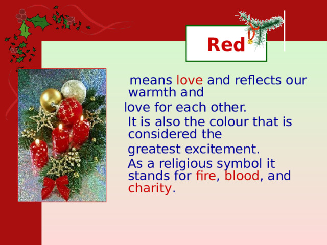 Red  means love and reflects our warmth and  love for each other.  It is also the colour that is considered the  greatest excitement.  As a religious symbol it stands for fire , blood , and charity . 