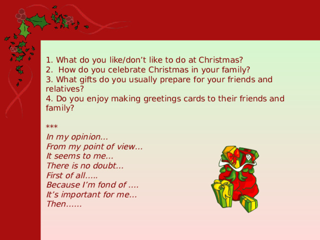 1. What do you like/don’t like to do at Christmas? 2. How do you celebrate Christmas in your family? 3. What gifts do you usually prepare for your friends and relatives? 4. Do you enjoy making greetings cards to their friends and family? *** In my opinion… From my point of view… It seems to me… There is no doubt… First of all….. Because I’m fond of …. It’s important for me… Then…… 