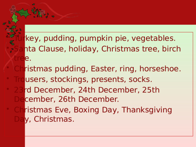Turkey, pudding, pumpkin pie, vegetables. Santa Clause, holiday, Christmas tree, birch tree. Christmas pudding, Easter, ring, horseshoe. Trousers, stockings, presents, socks. 23rd December, 24th December, 25th December, 26th December. Christmas Eve, Boxing Day, Thanksgiving Day, Christmas. 