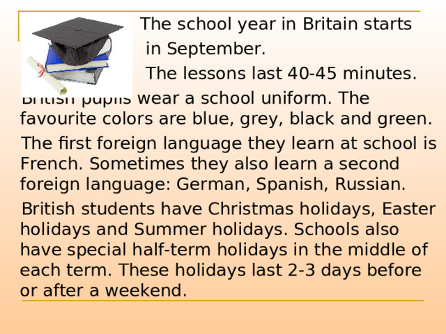  The school year in Britain starts  in September.  The lessons last 40-45 minutes.  British pupils wear a school uniform. The favourite colors are blue, grey, black and green.  The first foreign language they learn at school is French. Sometimes they also learn a second foreign language: German, Spanish, Russian.  British students have Christmas holidays, Easter holidays and Summer holidays. Schools also have special half-term holidays in the middle of each term. These holidays last 2-3 days before or after a weekend. 