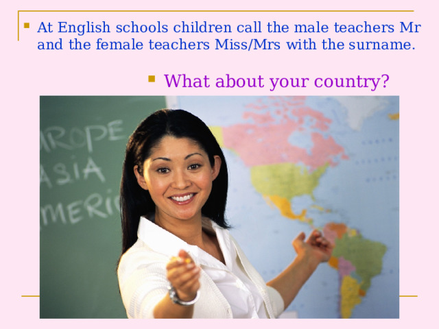 At English schools children call the male teachers Mr and the female teachers Miss/Mrs with the surname . What about your country? 