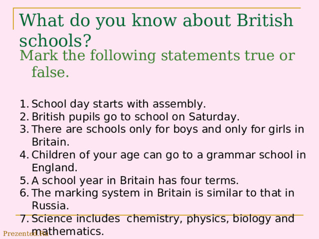 What do you know about British schools? Mark the following statements true or false. School day starts with assembly. British pupils go to school on Saturday. There are schools only for boys and only for girls in Britain. Children of your age can go to a grammar school in England. A school year in Britain has four terms. The marking system in Britain is similar to that in Russia. Science includes chemistry, physics, biology and mathematics. Prezented.Ru 