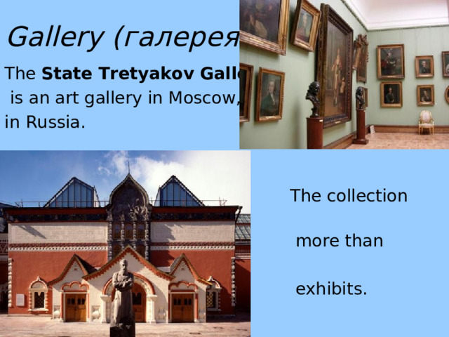 Gallery ( галерея) The State Tretyakov Gallery  is an art gallery in Moscow, in Russia.  The collection contains  more than 130,000   exhibits .  