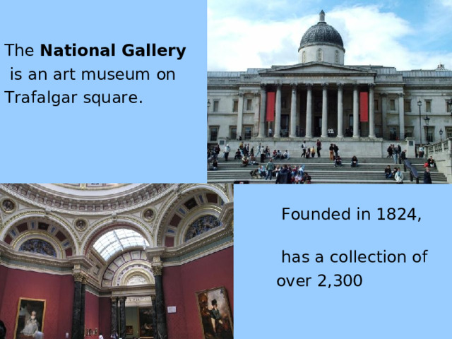 The National Gallery  is an art museum on Trafalgar square .  Founded in 1824, it   h a s a collection of   over 2,300 painting s.  