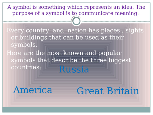 A symbol is something which represents an idea. The purpose of a symbol is to communicate meaning. Every country and nation has places , sights or buildings that can be used as their symbols. Here are the most known and popular symbols that describe the three biggest countries: Russia America Great Britain 