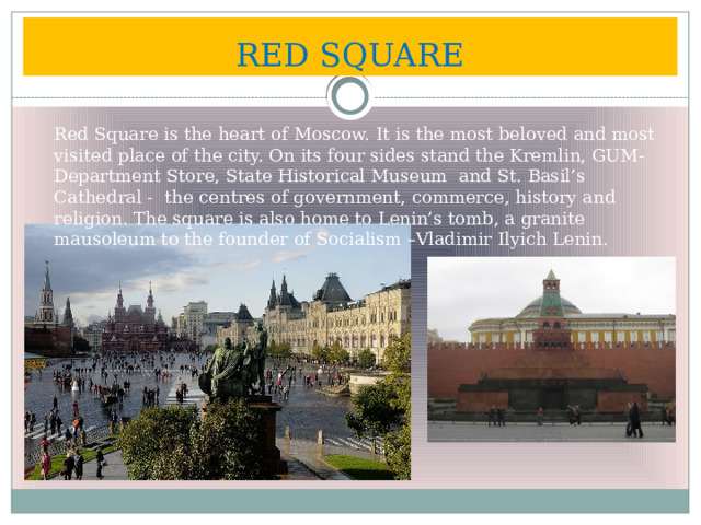 RED SQUARE Red Square is the heart of Moscow. It is the most beloved and most visited place of the city. On its four sides stand the Kremlin, GUM- Department Store, State Historical Museum and St. Basil’s Cathedral - the centres of government, commerce, history and religion. The square is also home to Lenin’s tomb, a granite mausoleum to the founder of Socialism –Vladimir Ilyich Lenin. 
