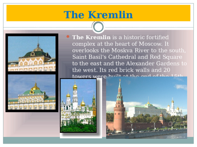 The Kremlin The Kremlin is a historic fortified complex at the heart of Moscow. It overlooks the Moskva River to the south, Saint Basil’s Cathedral and Red Square to the east and the Alexander Gardens to the west. Its red brick walls and 20 towers were built at the end of the 15th century. 