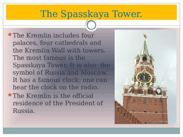 The Spasskaya Tower. The Kremlin includes four palaces, four cathedrals and the Kremlin Wall with towers. The most famous is the Spasskaya Tower. It is also the symbol of Russia and Moscow. It has a famous clock; one can hear the clock on the radio. The Kremlin is the official residence of the President of Russia. 