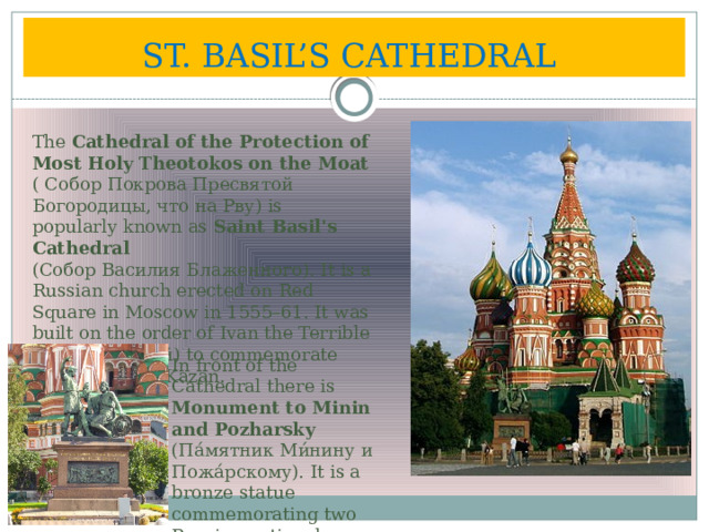 ST. BASIL’S CATHEDRAL  The Cathedral of the Protection of Most Holy Theotokos on the Moat  ( Собор Покрова Пресвятой Богородицы, что на Рву) is popularly known as Saint Basil's Cathedral  (Собор Василия Блаженного). It is a Russian church erected on Red Square in Moscow in 1555–61. It was built on the order of Ivan the Terrible (Иван Грозный) to commemorate the capture of Kazan. In front of the Cathedral there is Monument to Minin and Pozharsky  (Па́мятник Ми́нину и Пожа́рскому). It is a bronze statue commemorating two Russian national heroes. 