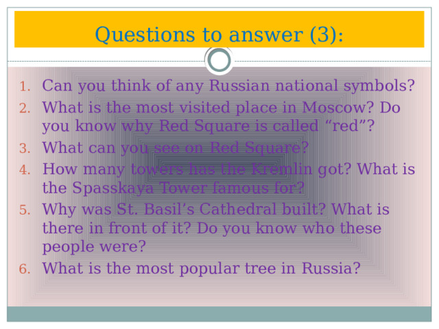 Questions to answer (3): Can you think of any Russian national symbols? What is the most visited place in Moscow? Do you know why Red Square is called “red”? What can you see on Red Square? How many towers has the Kremlin got? What is the Spasskaya Tower famous for? Why was St. Basil’s Cathedral built? What is there in front of it? Do you know who these people were? What is the most popular tree in Russia? 