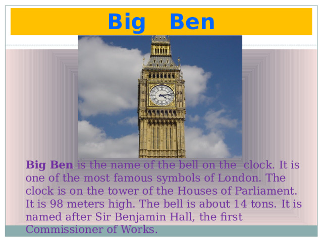 Big Ben  Big Ben is the name of the bell on the clock. It is one of the most famous symbols of London. The clock is on the tower of the Houses of Parliament. It is 98 meters high. The bell is about 14 tons. It is named after Sir Benjamin Hall, the first Commissioner of Works. 